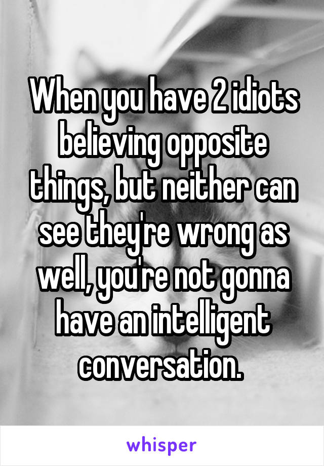 When you have 2 idiots believing opposite things, but neither can see they're wrong as well, you're not gonna have an intelligent conversation. 