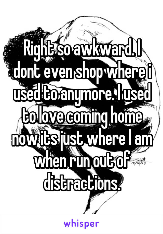 Right so awkward. I dont even shop where i used to anymore. I used to love coming home now its just where I am when run out of distractions.