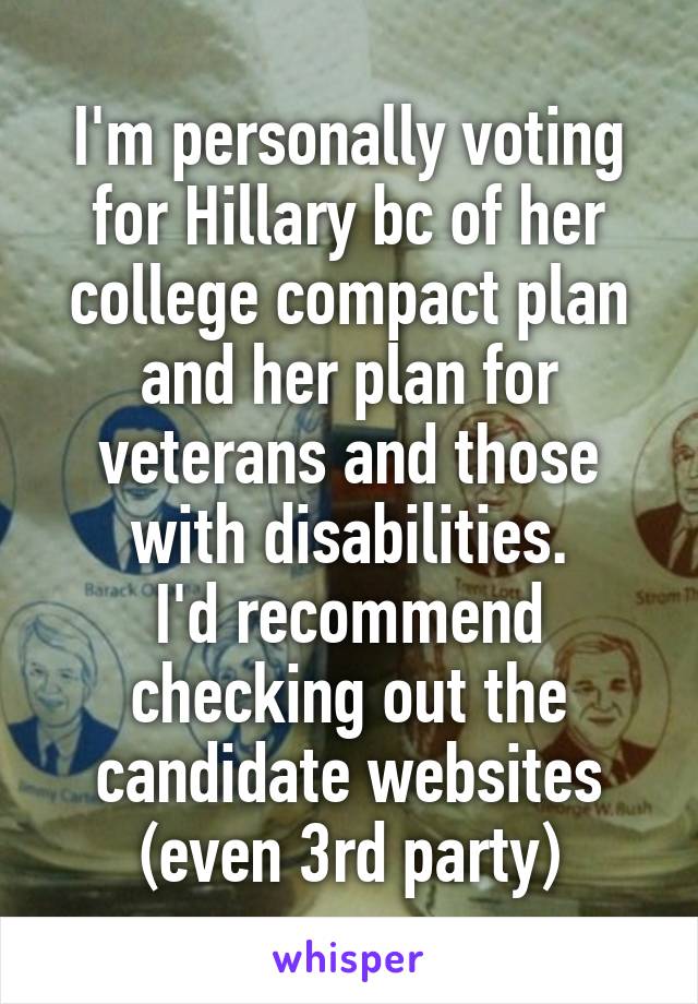 I'm personally voting for Hillary bc of her college compact plan and her plan for veterans and those with disabilities.
I'd recommend checking out the candidate websites (even 3rd party)