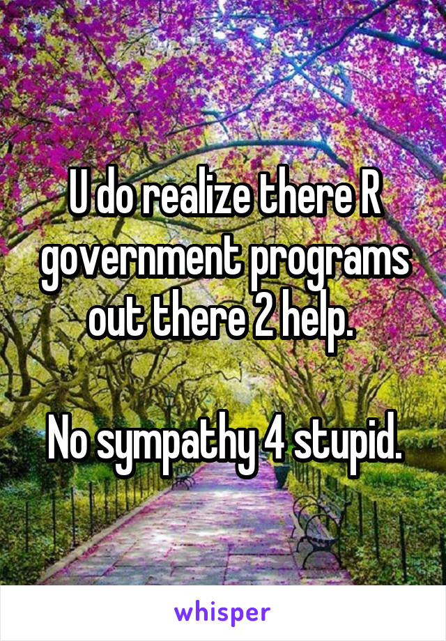 U do realize there R government programs out there 2 help. 

No sympathy 4 stupid.