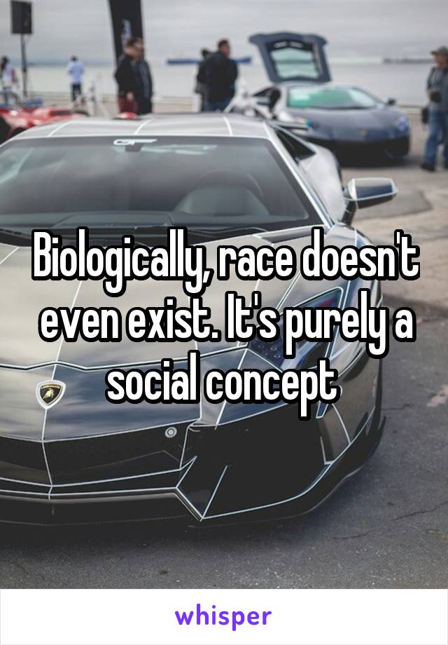 Biologically, race doesn't even exist. It's purely a social concept 