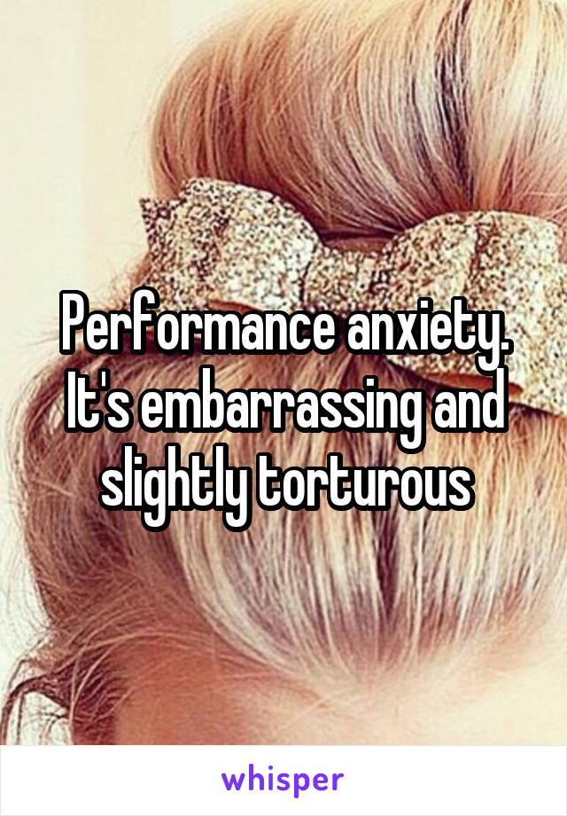 Performance anxiety.
It's embarrassing and slightly torturous
