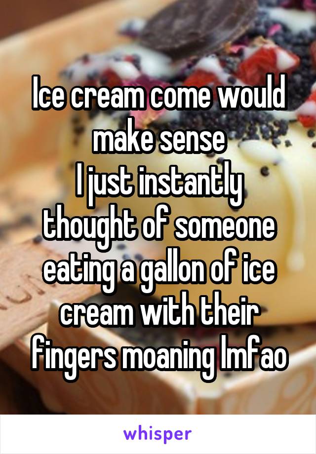 Ice cream come would make sense
I just instantly thought of someone eating a gallon of ice cream with their fingers moaning lmfao