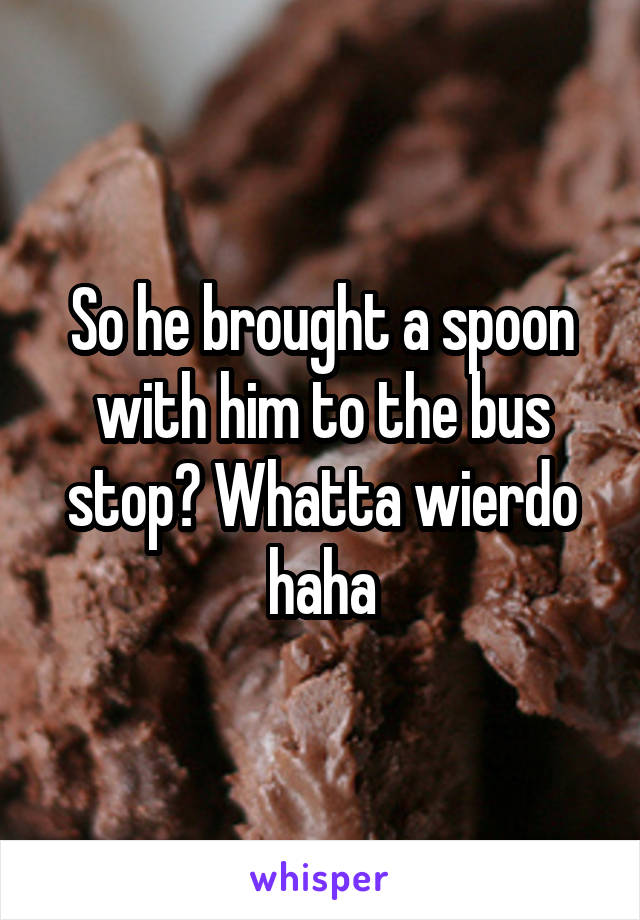 So he brought a spoon with him to the bus stop? Whatta wierdo haha