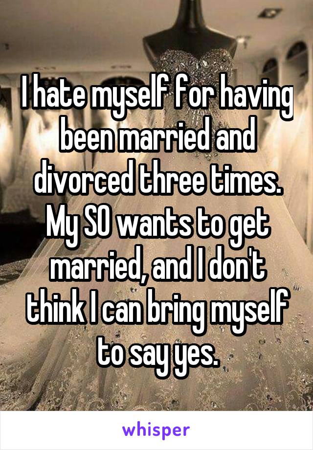 I hate myself for having been married and divorced three times. My SO wants to get married, and I don't think I can bring myself to say yes.