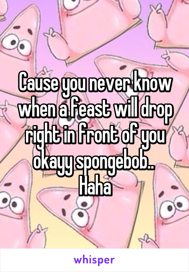 Cause you never know when a feast will drop right in front of you okayy spongebob.. 
Haha