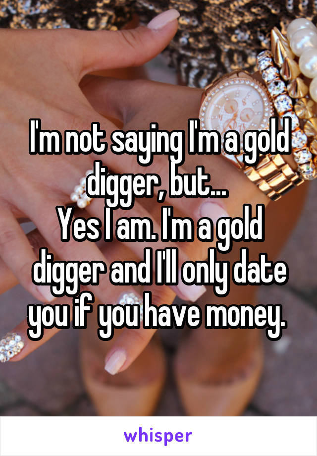 I'm not saying I'm a gold digger, but... 
Yes I am. I'm a gold digger and I'll only date you if you have money. 