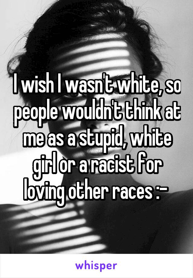 I wish I wasn't white, so people wouldn't think at me as a stupid, white girl or a racist for loving other races :-\ 