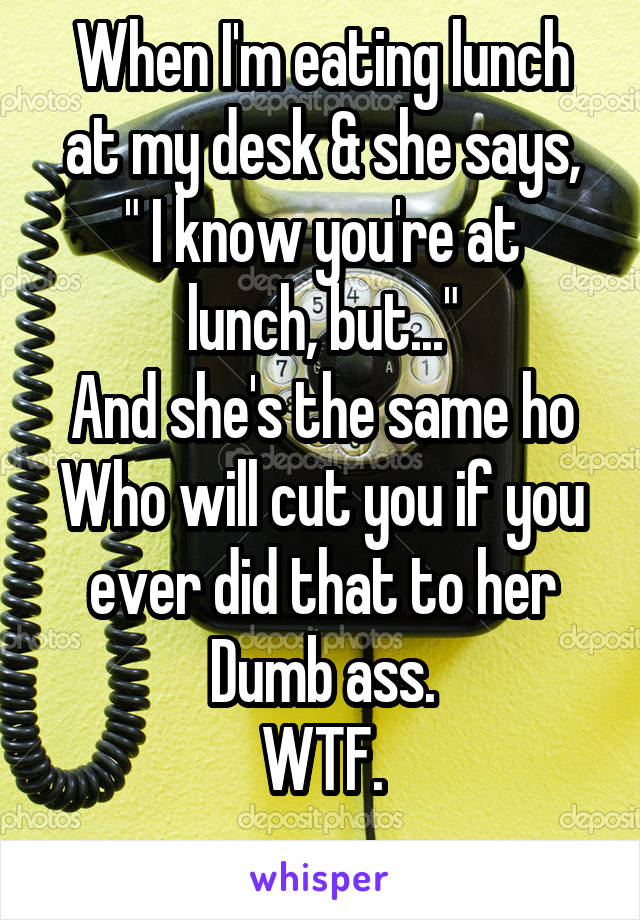 When I'm eating lunch at my desk & she says,
" I know you're at lunch, but..."
And she's the same ho
Who will cut you if you ever did that to her
Dumb ass.
WTF.
