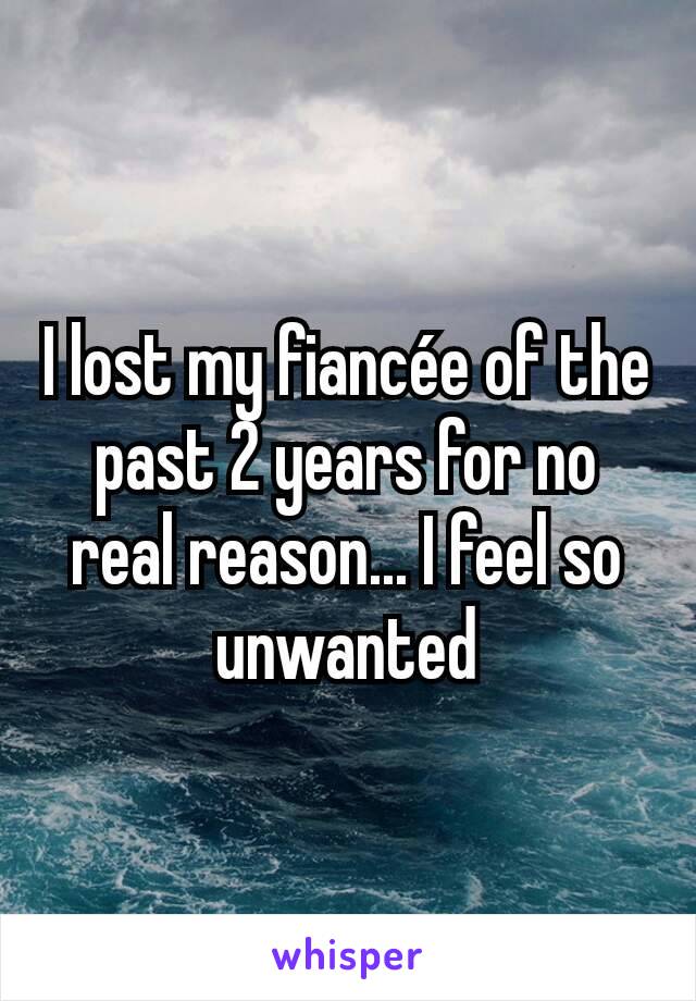 I lost my fiancée of the past 2 years for no real reason... I feel so unwanted