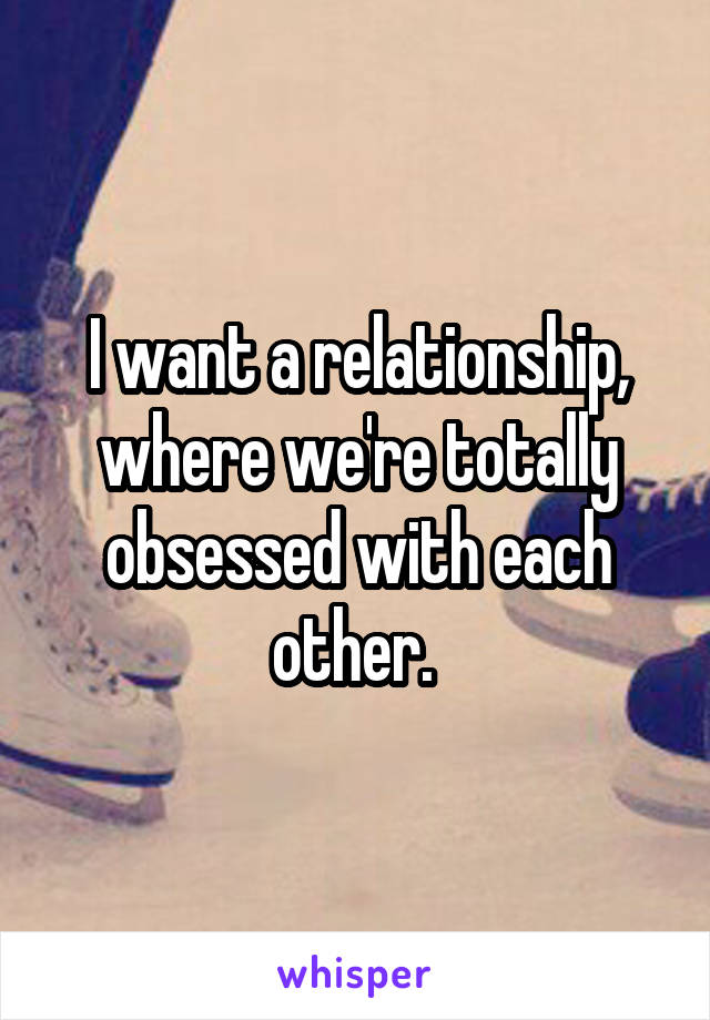 I want a relationship, where we're totally obsessed with each other. 