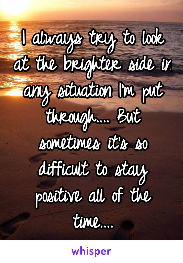 I always try to look at the brighter side in any situation I'm put through.... But sometimes it's so difficult to stay positive all of the time....