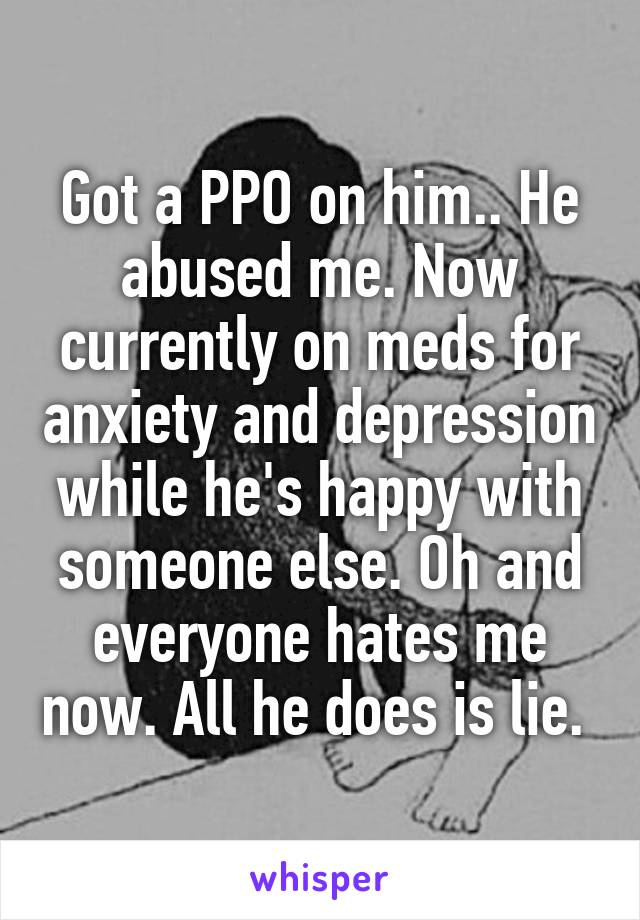 Got a PPO on him.. He abused me. Now currently on meds for anxiety and depression while he's happy with someone else. Oh and everyone hates me now. All he does is lie. 