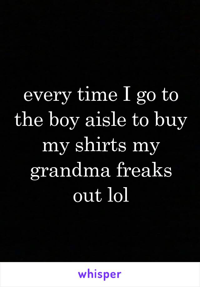 every time I go to the boy aisle to buy my shirts my grandma freaks out lol