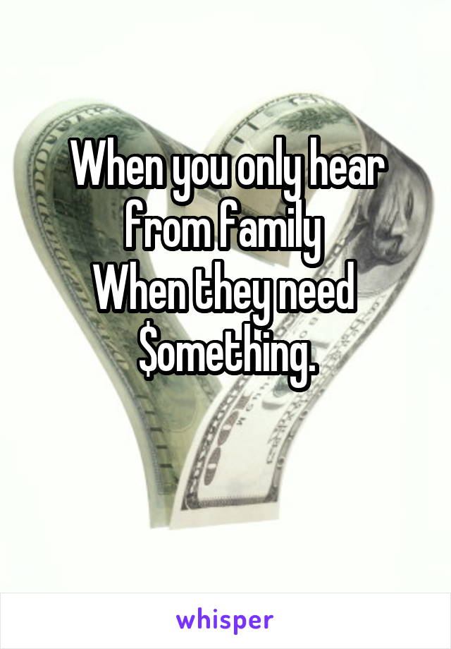 When you only hear from family 
When they need 
$omething.

