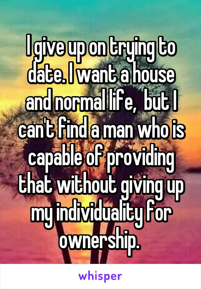 I give up on trying to date. I want a house and normal life,  but I can't find a man who is capable of providing that without giving up my individuality for ownership. 
