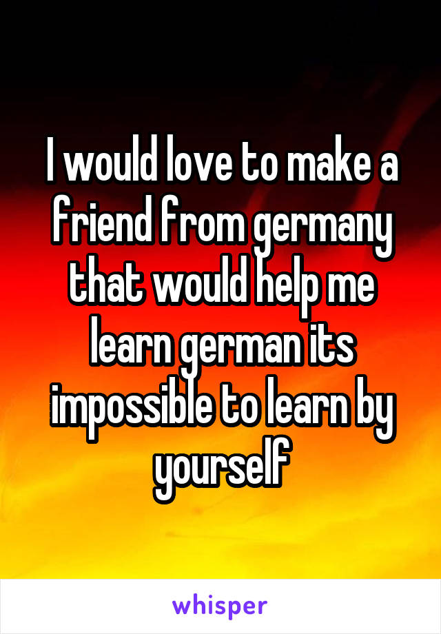 I would love to make a friend from germany that would help me learn german its impossible to learn by yourself