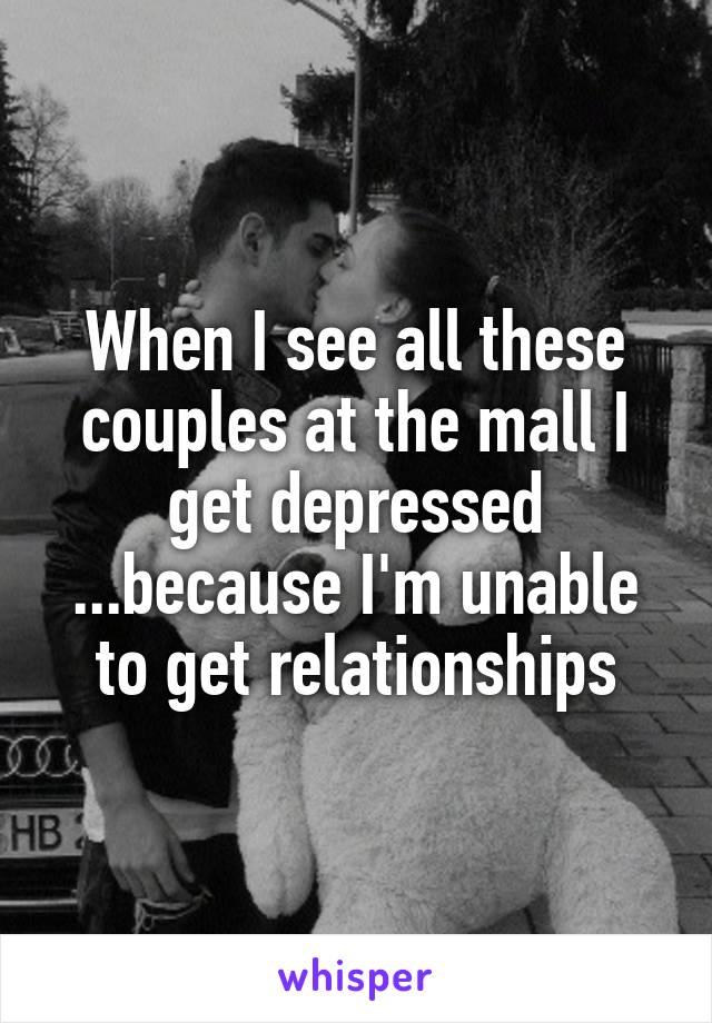 When I see all these couples at the mall I get depressed ...because I'm unable to get relationships