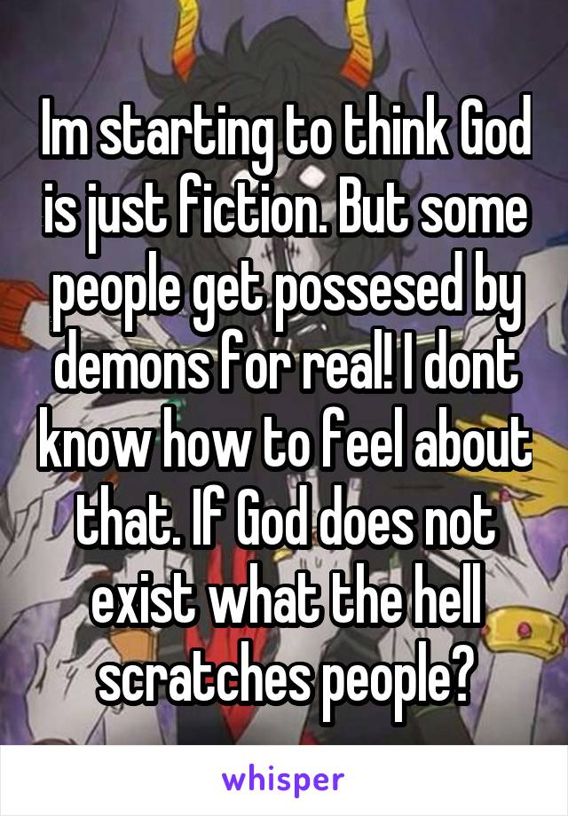 Im starting to think God is just fiction. But some people get possesed by demons for real! I dont know how to feel about that. If God does not exist what the hell scratches people?