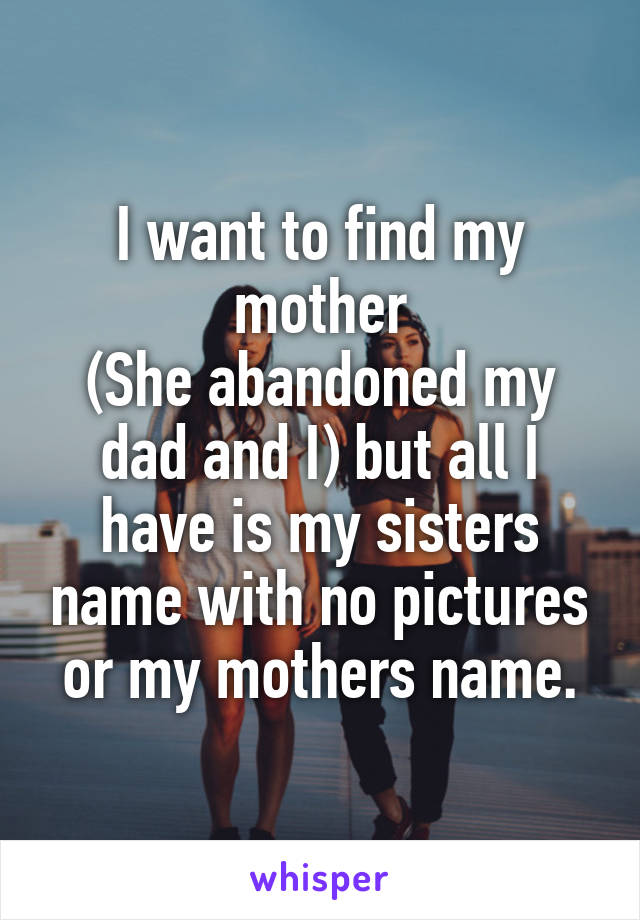 I want to find my mother
(She abandoned my dad and I) but all I have is my sisters name with no pictures or my mothers name.