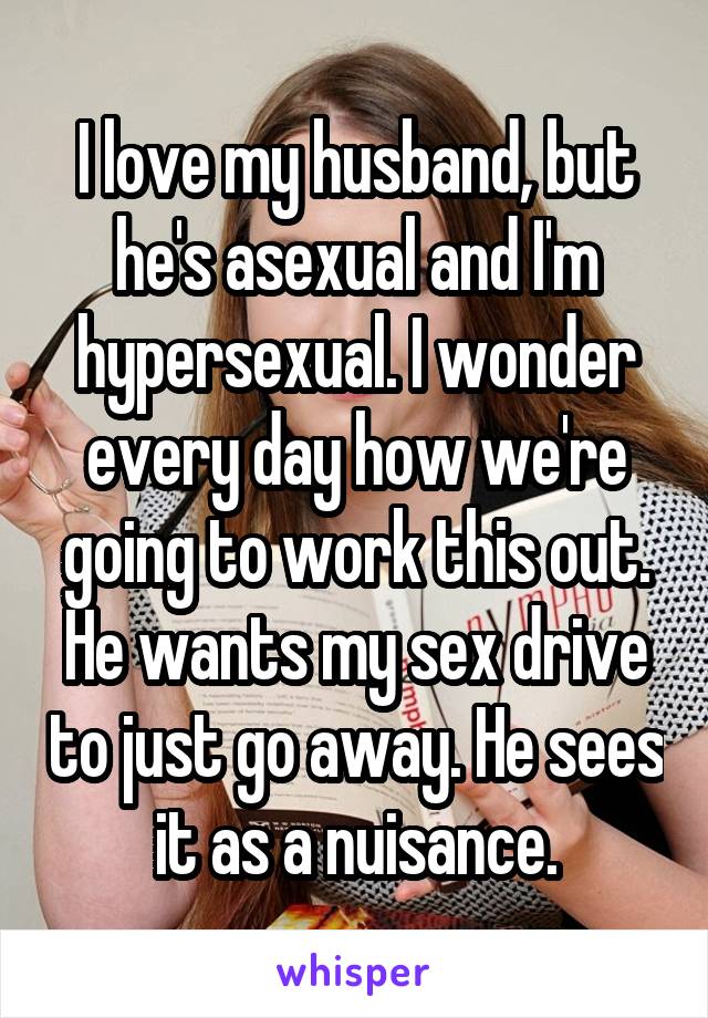 I love my husband, but he's asexual and I'm hypersexual. I wonder every day how we're going to work this out. He wants my sex drive to just go away. He sees it as a nuisance.