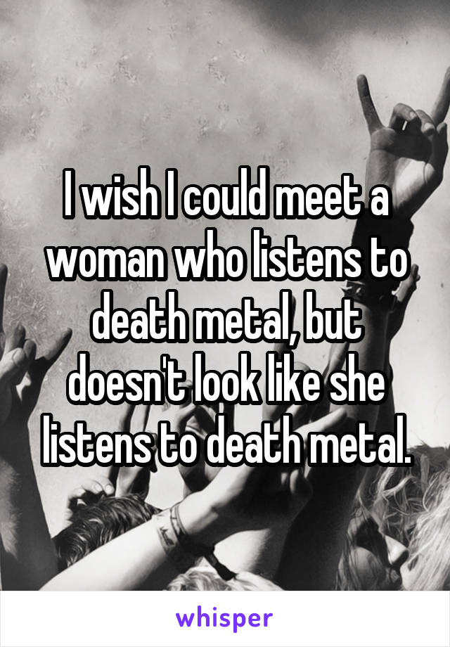 I wish I could meet a woman who listens to death metal, but doesn't look like she listens to death metal.