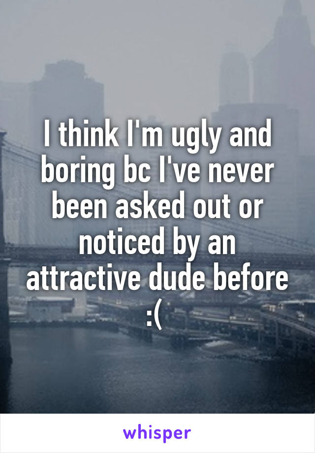 I think I'm ugly and boring bc I've never been asked out or noticed by an attractive dude before :( 
