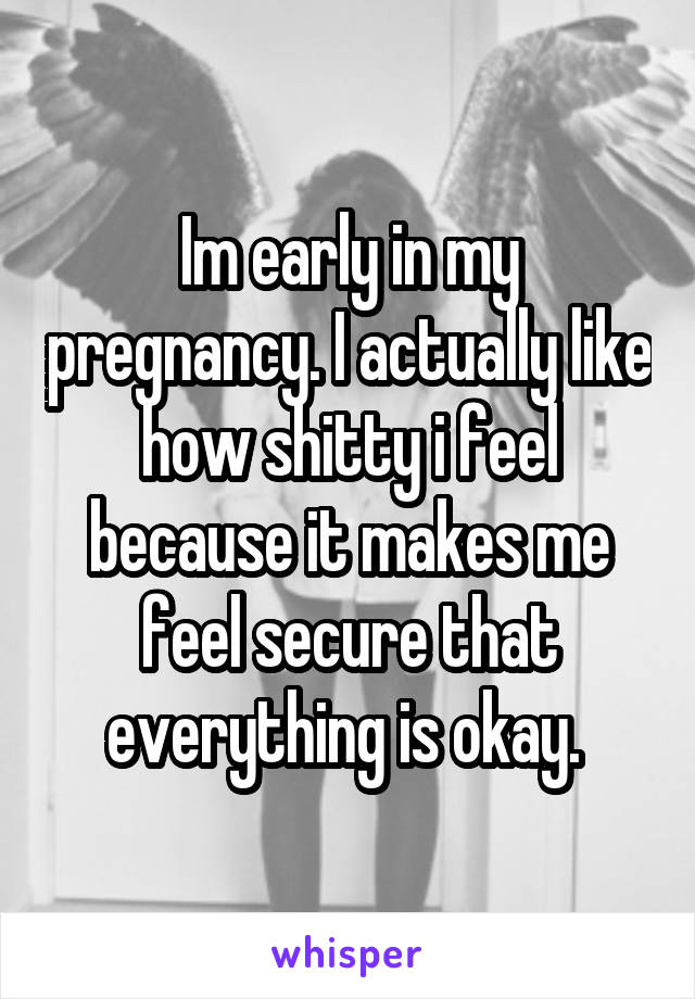 Im early in my pregnancy. I actually like how shitty i feel because it makes me feel secure that everything is okay. 