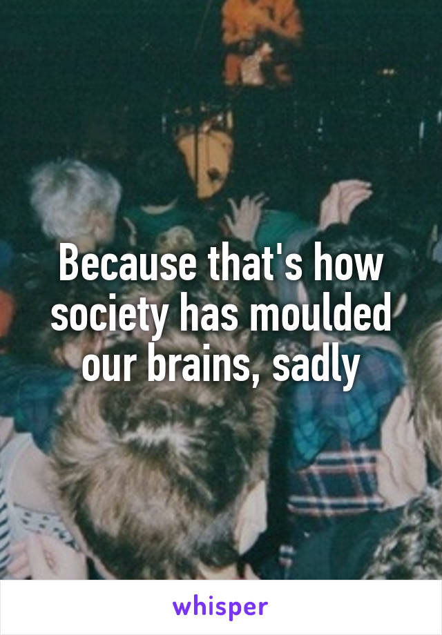 Because that's how society has moulded our brains, sadly