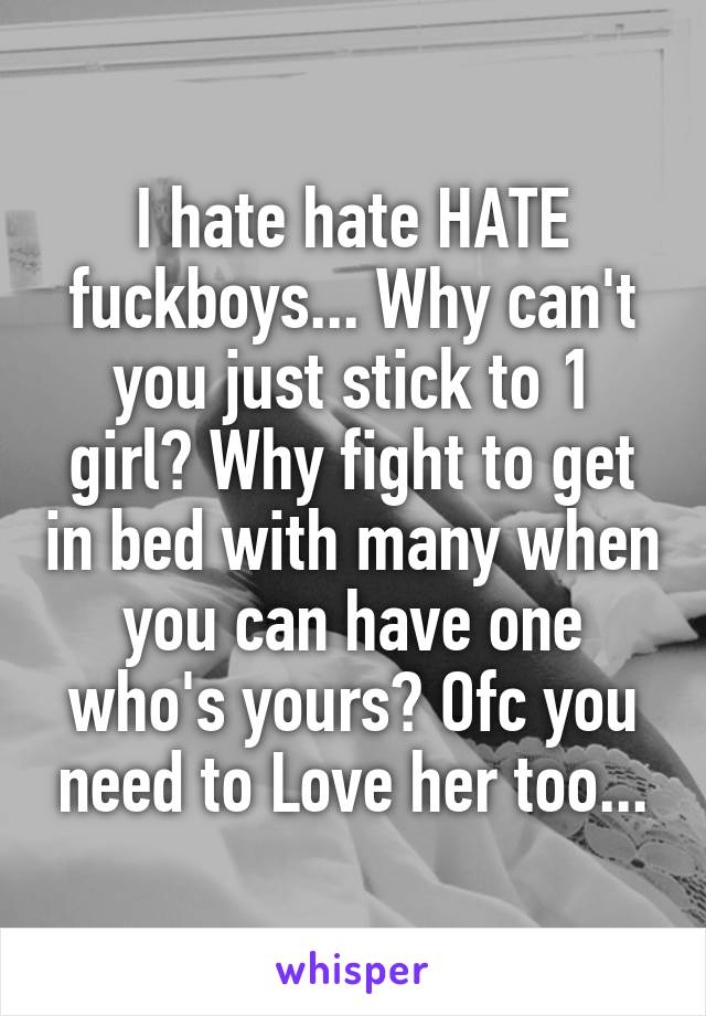 I hate hate HATE fuckboys... Why can't you just stick to 1 girl? Why fight to get in bed with many when you can have one who's yours? Ofc you need to Love her too...