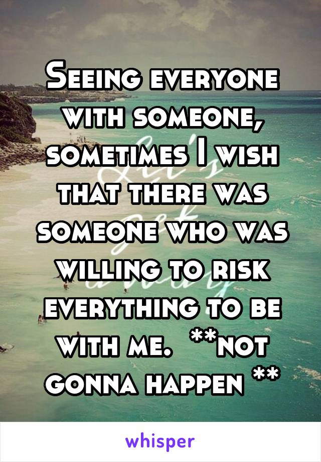 Seeing everyone with someone, sometimes I wish that there was someone who was willing to risk everything to be with me.  **not gonna happen **