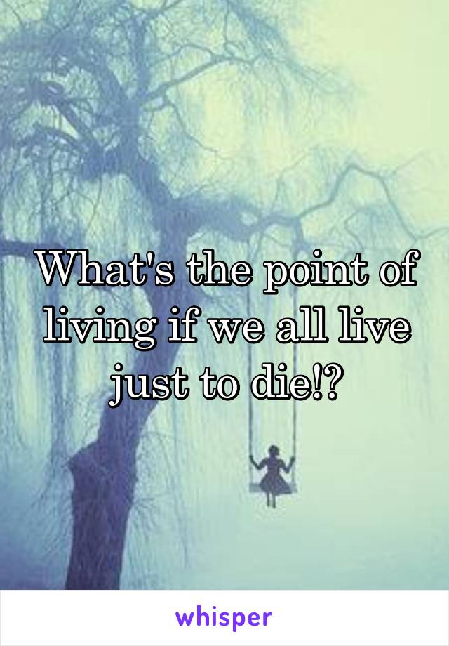 What's the point of living if we all live just to die!?