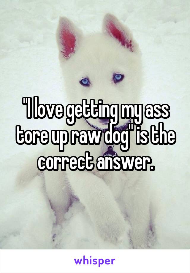 "I love getting my ass tore up raw dog" is the correct answer.
