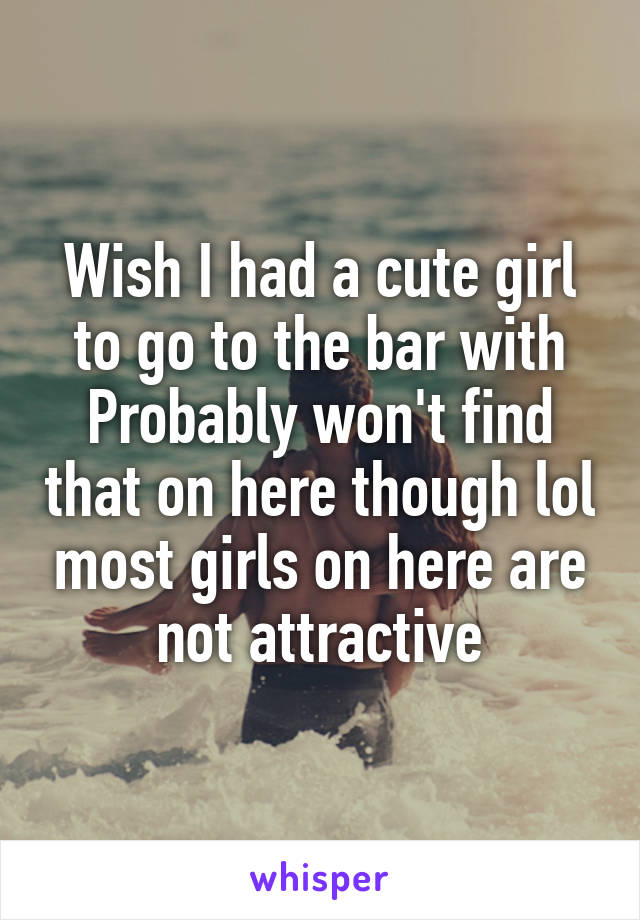 Wish I had a cute girl to go to the bar with
Probably won't find that on here though lol most girls on here are not attractive