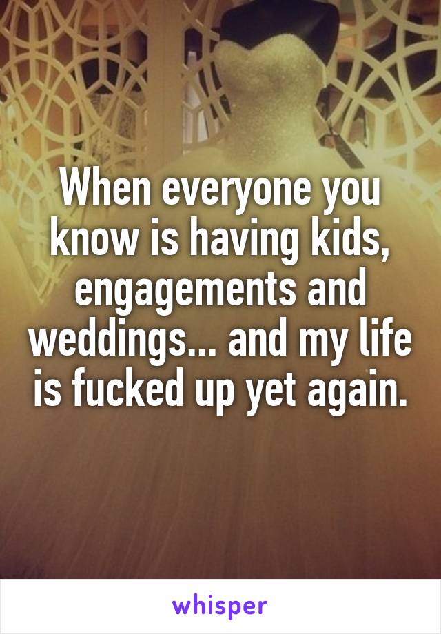 When everyone you know is having kids, engagements and weddings... and my life is fucked up yet again. 