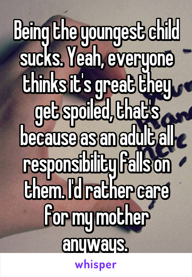 Being the youngest child sucks. Yeah, everyone thinks it's great they get spoiled, that's because as an adult all responsibility falls on them. I'd rather care for my mother anyways. 