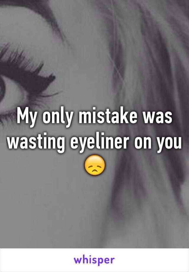 My only mistake was wasting eyeliner on you 😞