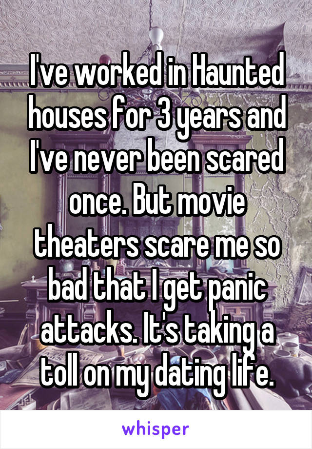 I've worked in Haunted houses for 3 years and I've never been scared once. But movie theaters scare me so bad that I get panic attacks. It's taking a toll on my dating life.