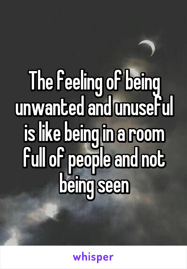 The feeling of being unwanted and unuseful is like being in a room full of people and not being seen