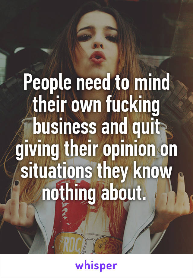 People need to mind their own fucking business and quit giving their opinion on situations they know nothing about. 