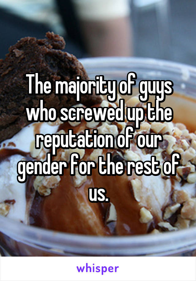 The majority of guys who screwed up the reputation of our gender for the rest of us.