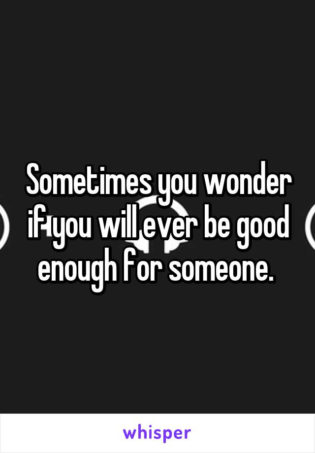 Sometimes you wonder if you will ever be good enough for someone. 