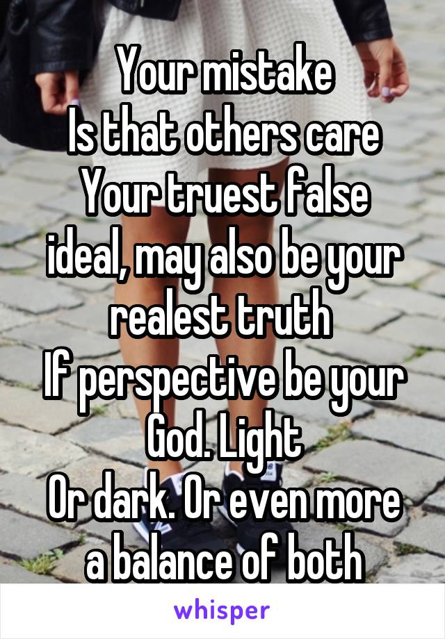 Your mistake
Is that others care
Your truest false ideal, may also be your realest truth 
If perspective be your God. Light
Or dark. Or even more a balance of both