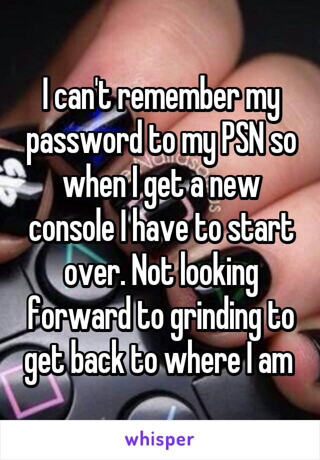 I can't remember my password to my PSN so when I get a new console I have to start over. Not looking forward to grinding to get back to where I am 