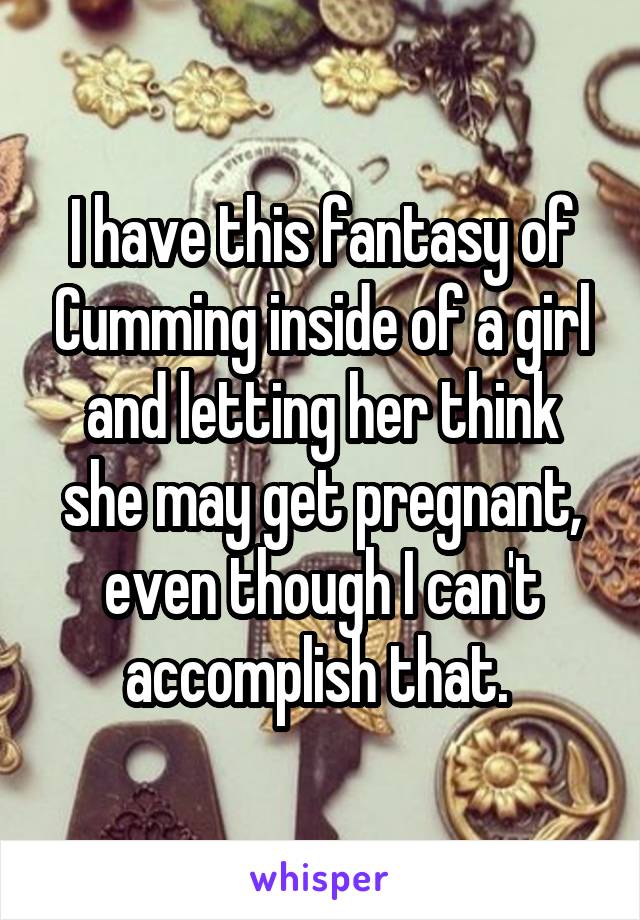 I have this fantasy of Cumming inside of a girl and letting her think she may get pregnant, even though I can't accomplish that. 