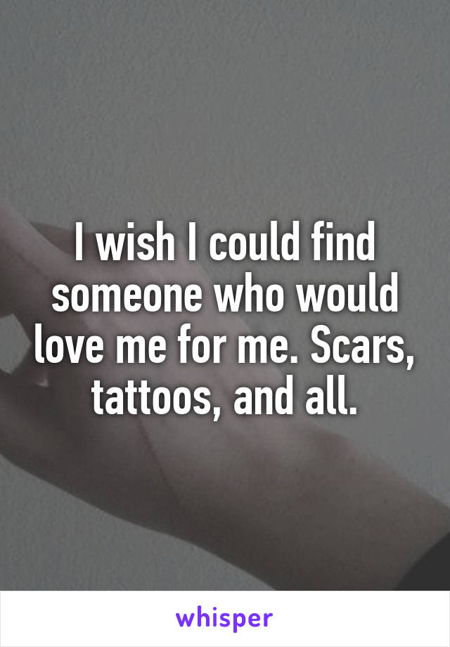 I wish I could find someone who would love me for me. Scars, tattoos, and all.