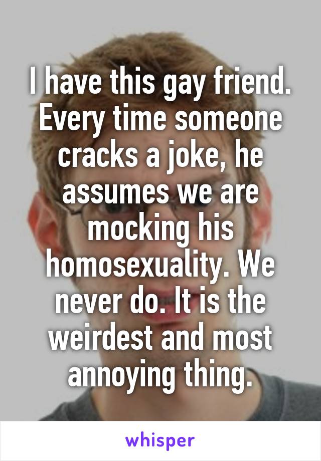 I have this gay friend. Every time someone cracks a joke, he assumes we are mocking his homosexuality. We never do. It is the weirdest and most annoying thing.