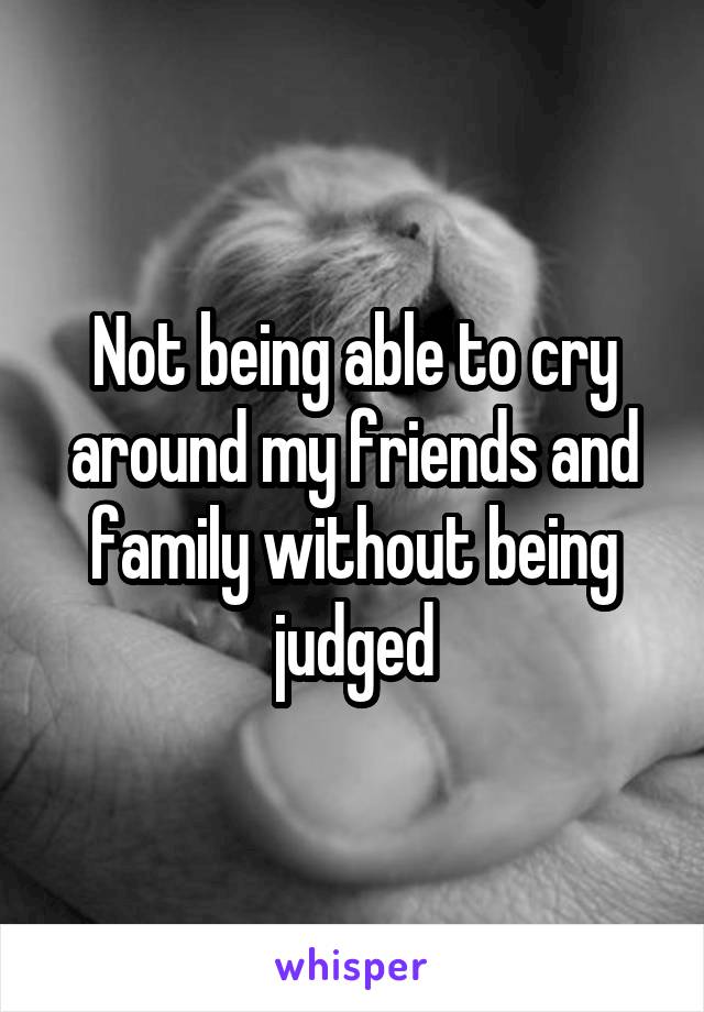 Not being able to cry around my friends and family without being judged