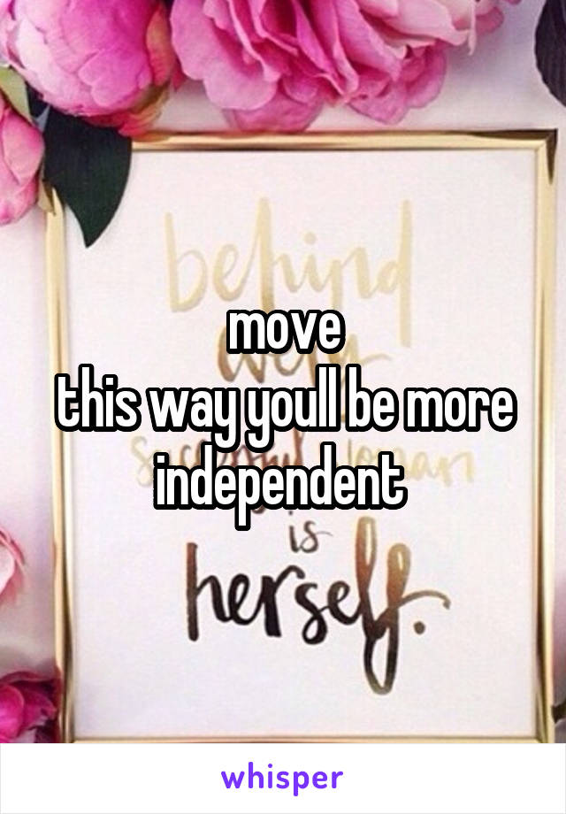 move
this way youll be more independent 