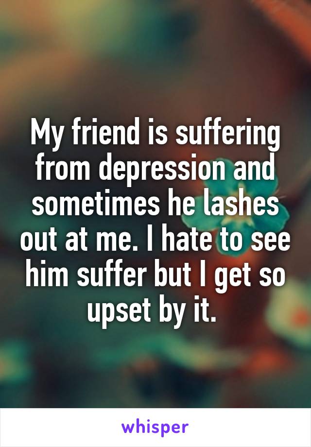 My friend is suffering from depression and sometimes he lashes out at me. I hate to see him suffer but I get so upset by it. 